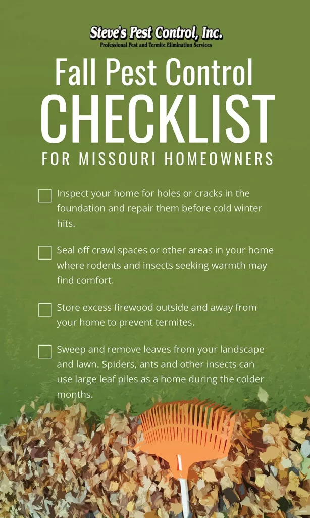 Fall Pest Control Checklist for Missouri Homeowners

Inspect your home for holes or cracks in the foundation and repair them before cold winter hits

Seal off crawl spaces or other areas in your home where rodents and insects seeking warmth may find comfort

Store excess firewood outside and away from your home to prevent termites

Sweep and remove leaves from your landscape and lawn. Spiders, ants and other insects can use large leaf piles as a home during the colder months.